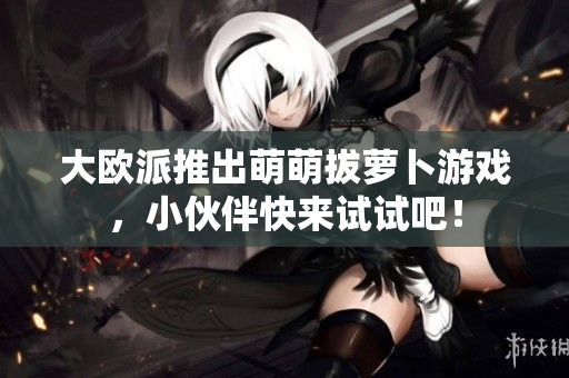 大欧派推出萌萌拔萝卜游戏，小伙伴快来试试吧！