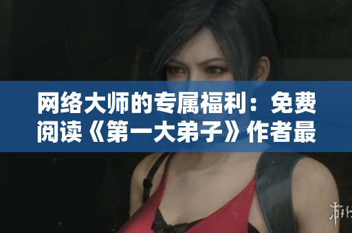 网络大师的专属福利：免费阅读《第一大弟子》作者最新力作