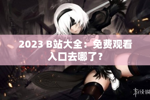2023 B站大全：免费观看入口去哪了？
