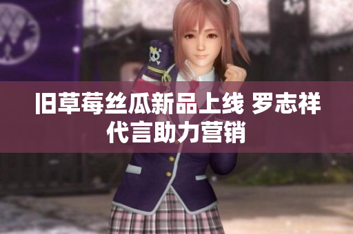旧草莓丝瓜新品上线 罗志祥代言助力营销