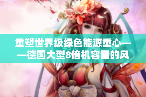 重塑世界级绿色能源重心——德国大型8倍机容量的风能涡轮机
