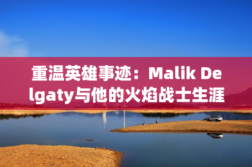 重温英雄事迹：Malik Delgaty与他的火焰战士生涯