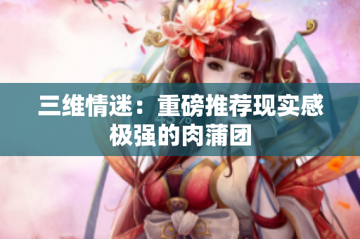 三维情迷：重磅推荐现实感极强的肉蒲团
