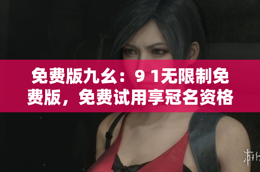 免费版九幺：9 1无限制免费版，免费试用享冠名资格