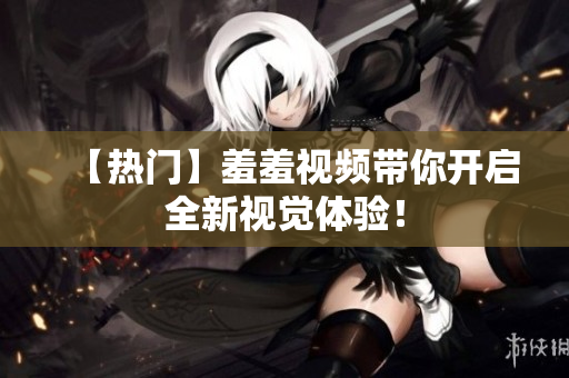 【热门】羞羞视频带你开启全新视觉体验！