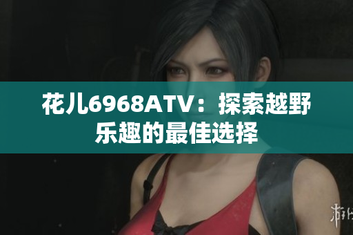 花儿6968ATV：探索越野乐趣的最佳选择