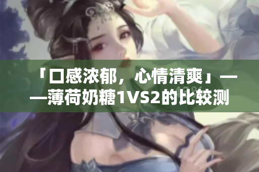 「口感浓郁，心情清爽」——薄荷奶糖1VS2的比较测评