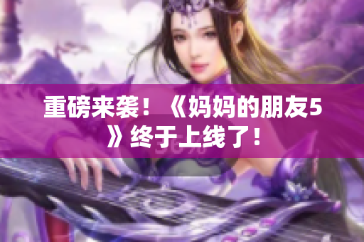 重磅来袭！《妈妈的朋友5》终于上线了！