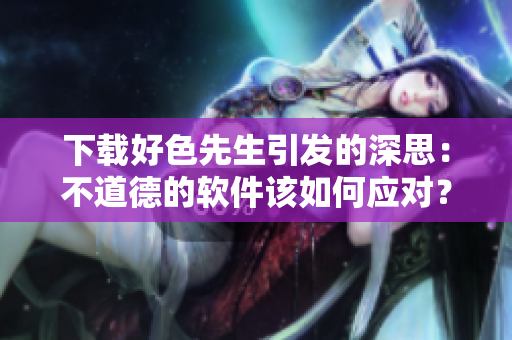 下载好色先生引发的深思：不道德的软件该如何应对？