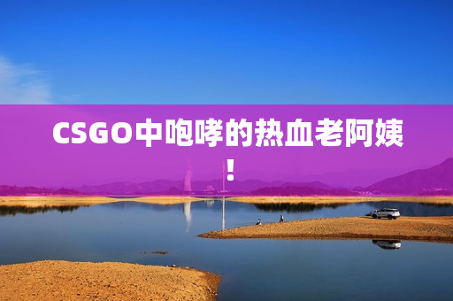 CSGO中咆哮的热血老阿姨！