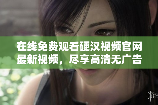 在线免费观看硬汉视频官网最新视频，尽享高清无广告！