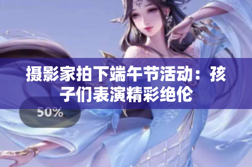 摄影家拍下端午节活动：孩子们表演精彩绝伦