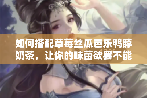 如何搭配草莓丝瓜芭乐鸭脖奶茶，让你的味蕾欲罢不能