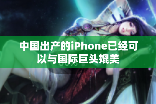 中国出产的iPhone已经可以与国际巨头媲美