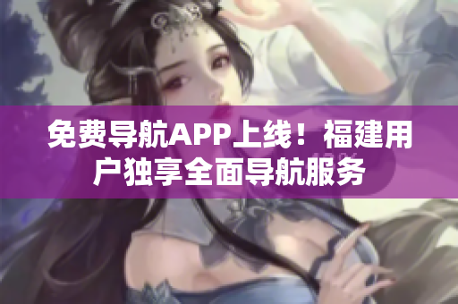 免费导航APP上线！福建用户独享全面导航服务