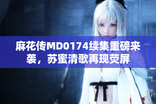 麻花传MD0174续集重磅来袭，苏蜜清歌再现荧屏