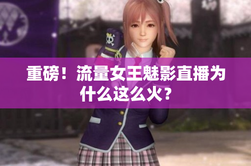 重磅！流量女王魅影直播为什么这么火？