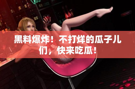 黑料爆炸！不打烊的瓜子儿们，快来吃瓜！