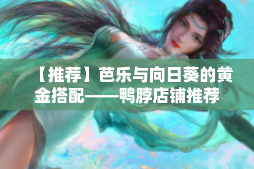 【推荐】芭乐与向日葵的黄金搭配——鸭脖店铺推荐