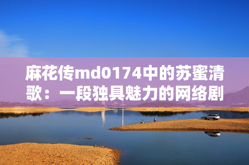麻花传md0174中的苏蜜清歌：一段独具魅力的网络剧情