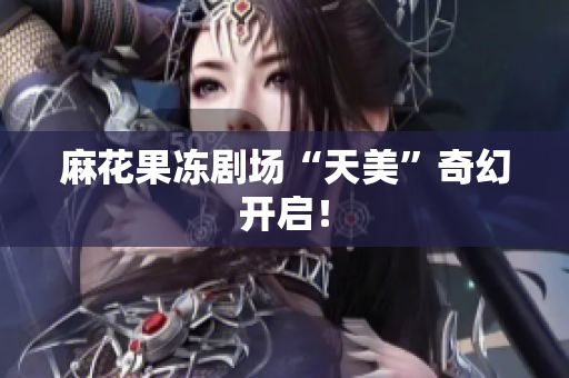 麻花果冻剧场“天美”奇幻开启！