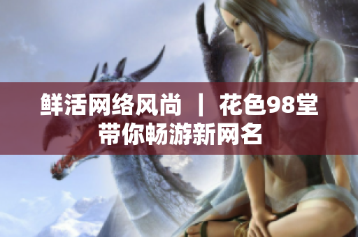 鲜活网络风尚 ｜ 花色98堂带你畅游新网名