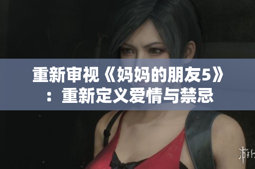 重新审视《妈妈的朋友5》：重新定义爱情与禁忌