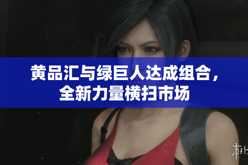 黄品汇与绿巨人达成组合，全新力量横扫市场