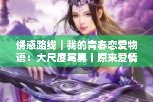 诱惑路线丨我的青春恋爱物语：大尺度写真丨原来爱情不只是一厢情愿的事