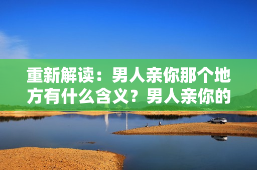 重新解读：男人亲你那个地方有什么含义？男人亲你的私处意味着什么？