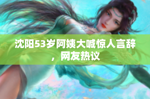 沈阳53岁阿姨大喊惊人言辞，网友热议