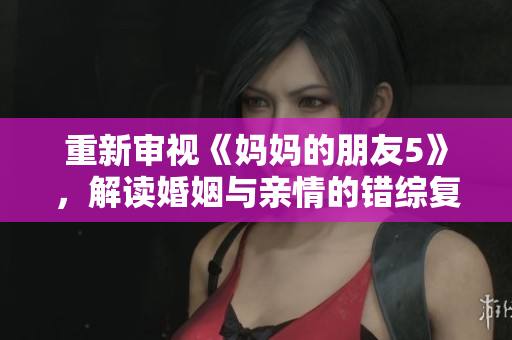 重新审视《妈妈的朋友5》，解读婚姻与亲情的错综复杂关系