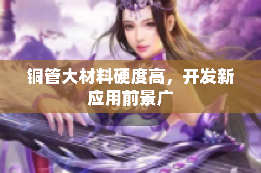 铜管大材料硬度高，开发新应用前景广