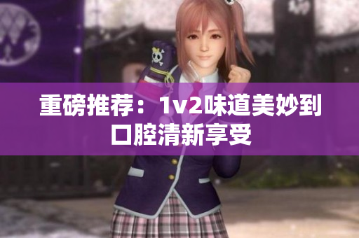 重磅推荐：1v2味道美妙到口腔清新享受