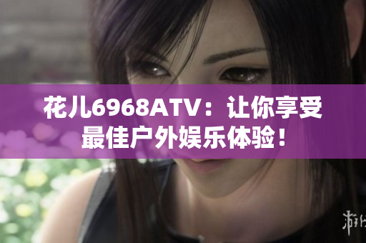花儿6968ATV：让你享受最佳户外娱乐体验！