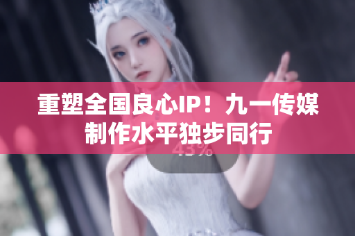 重塑全国良心IP！九一传媒制作水平独步同行