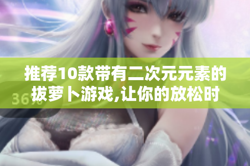 推荐10款带有二次元元素的拔萝卜游戏,让你的放松时光更有趣！
