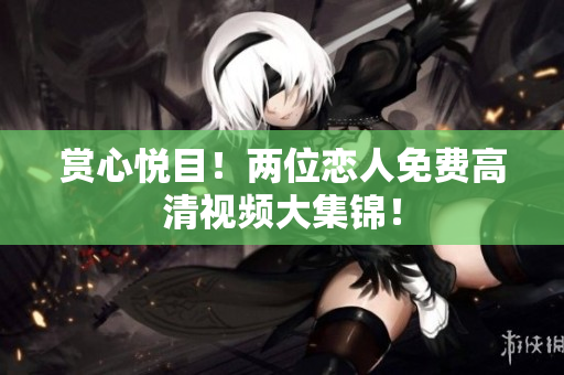 赏心悦目！两位恋人免费高清视频大集锦！