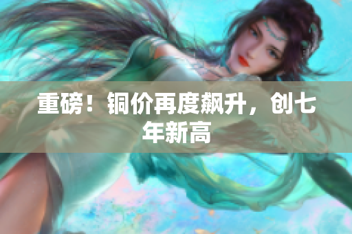 重磅！铜价再度飙升，创七年新高