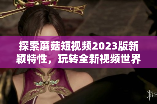 探索蘑菇短视频2023版新颖特性，玩转全新视频世界