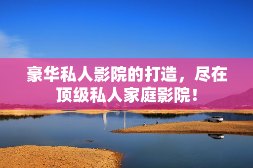 豪华私人影院的打造，尽在顶级私人家庭影院！