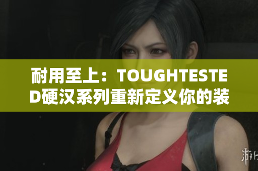 耐用至上：TOUGHTESTED硬汉系列重新定义你的装备