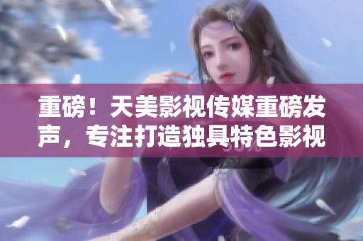 重磅！天美影视传媒重磅发声，专注打造独具特色影视作品