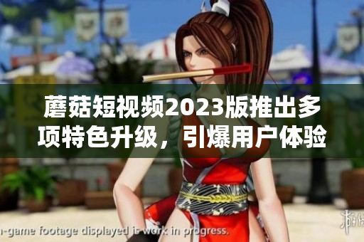 蘑菇短视频2023版推出多项特色升级，引爆用户体验
