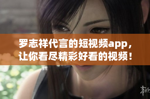 罗志祥代言的短视频app，让你看尽精彩好看的视频！