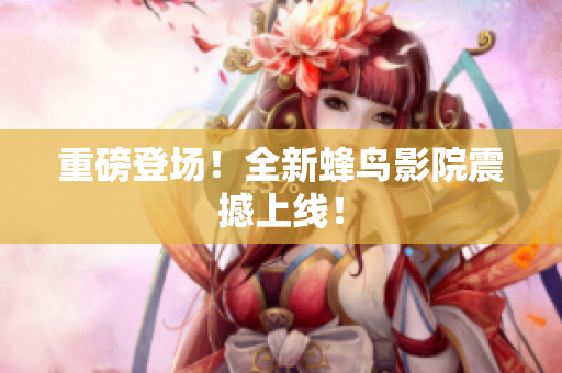 重磅登场！全新蜂鸟影院震撼上线！