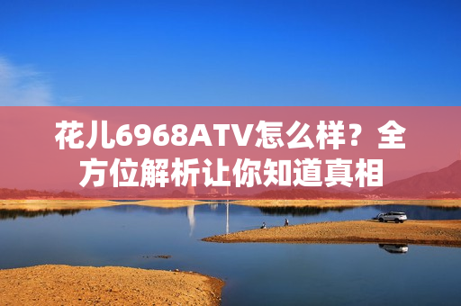 花儿6968ATV怎么样？全方位解析让你知道真相