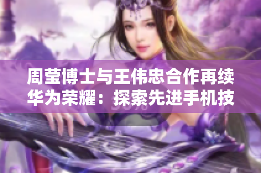 周莹博士与王伟忠合作再续华为荣耀：探索先进手机技术