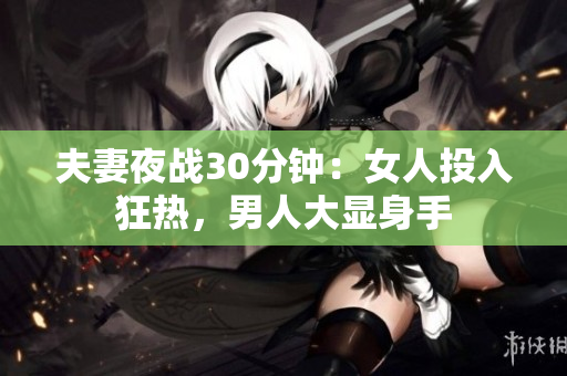夫妻夜战30分钟：女人投入狂热，男人大显身手