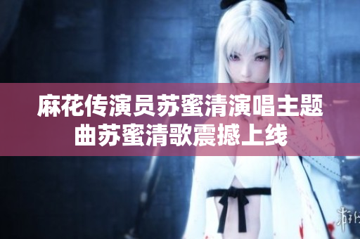 麻花传演员苏蜜清演唱主题曲苏蜜清歌震撼上线